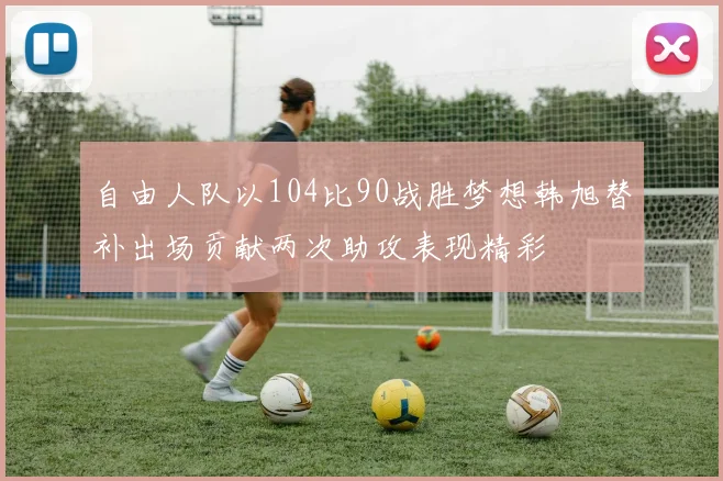 自由人队以104比90战胜梦想韩旭替补出场贡献两次助攻表现精彩