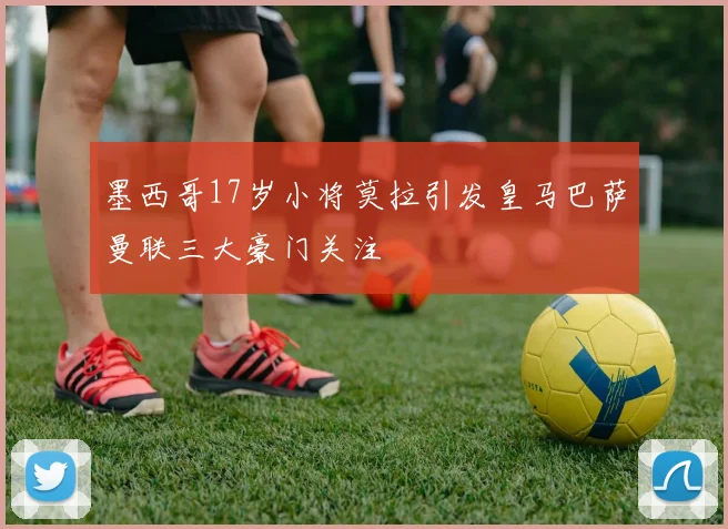 墨西哥17岁小将莫拉引发皇马巴萨曼联三大豪门关注
