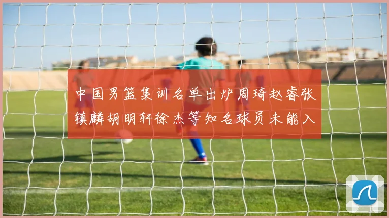 中国男篮集训名单出炉周琦赵睿张镇麟胡明轩徐杰等知名球员未能入选