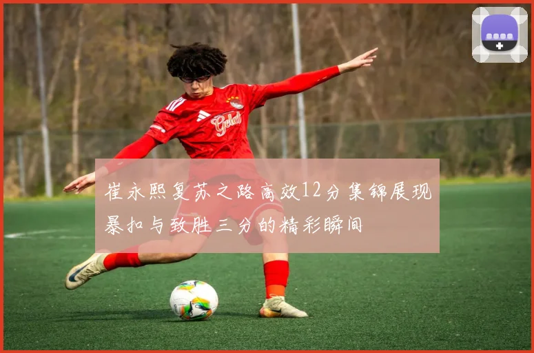 崔永熙复苏之路高效12分集锦展现暴扣与致胜三分的精彩瞬间