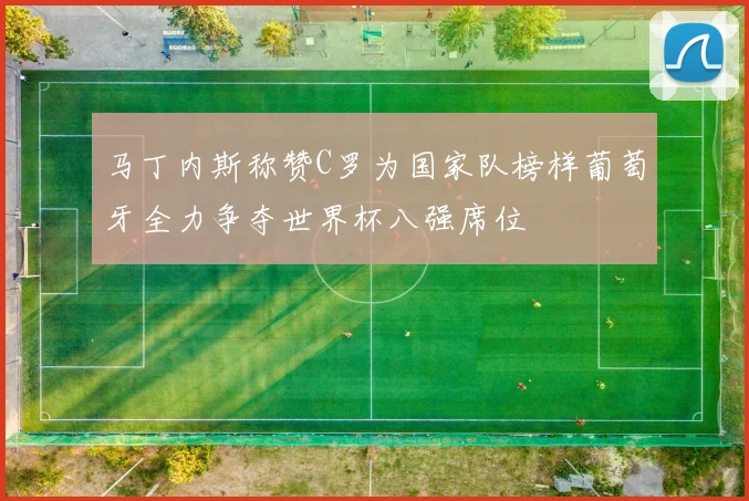 马丁内斯称赞C罗为国家队榜样葡萄牙全力争夺世界杯八强席位