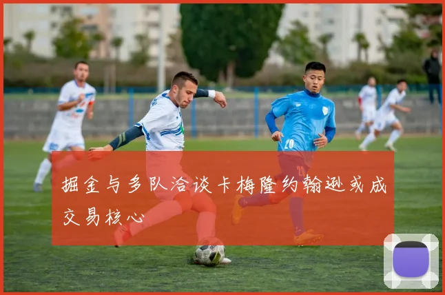 掘金与多队洽谈卡梅隆约翰逊或成交易核心