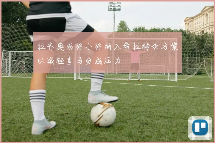 拉齐奥或将小将纳入希拉转会方案以减轻皇马分成压力