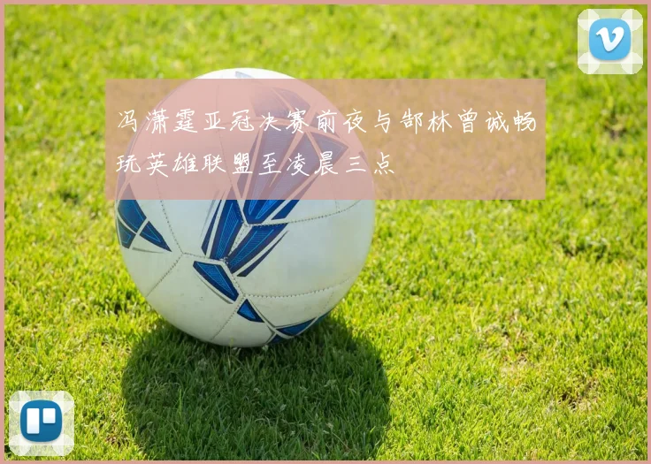 冯潇霆亚冠决赛前夜与郜林曾诚畅玩英雄联盟至凌晨三点