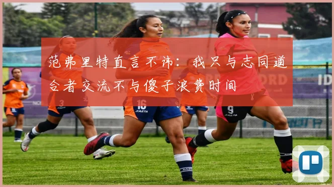 范弗里特直言不讳：我只与志同道合者交流不与傻子浪费时间